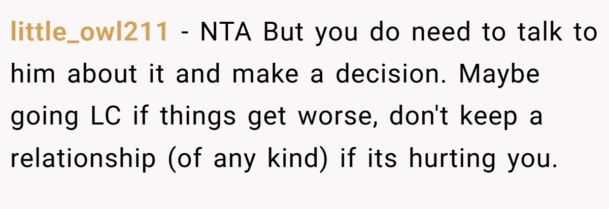 little_owl211 − NTA But you do need to talk to him about it and make a decision. Maybe going LC if things get worse, don't keep a relationship (of any kind) if its hurting you.