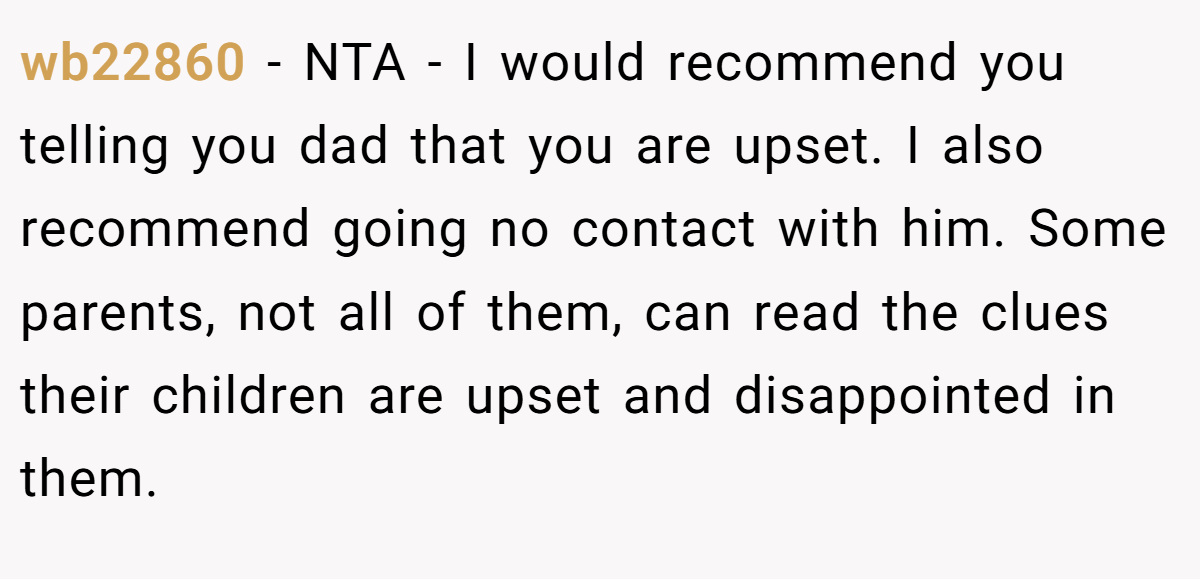 wb22860 − NTA - I would recommend you telling you dad that you are upset. I also recommend going no contact with him. Some parents, not all of them, can read the clues their children are upset and disappointed in them.