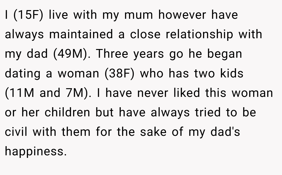 I (15F) live with my mum however have always maintained a close relationship with my dad (49M). Three years go he began dating a woman (38F) who has two kids (11M and 7M). I have never liked this woman or her children but have always tried to be civil with them for the sake of my dad's happiness.