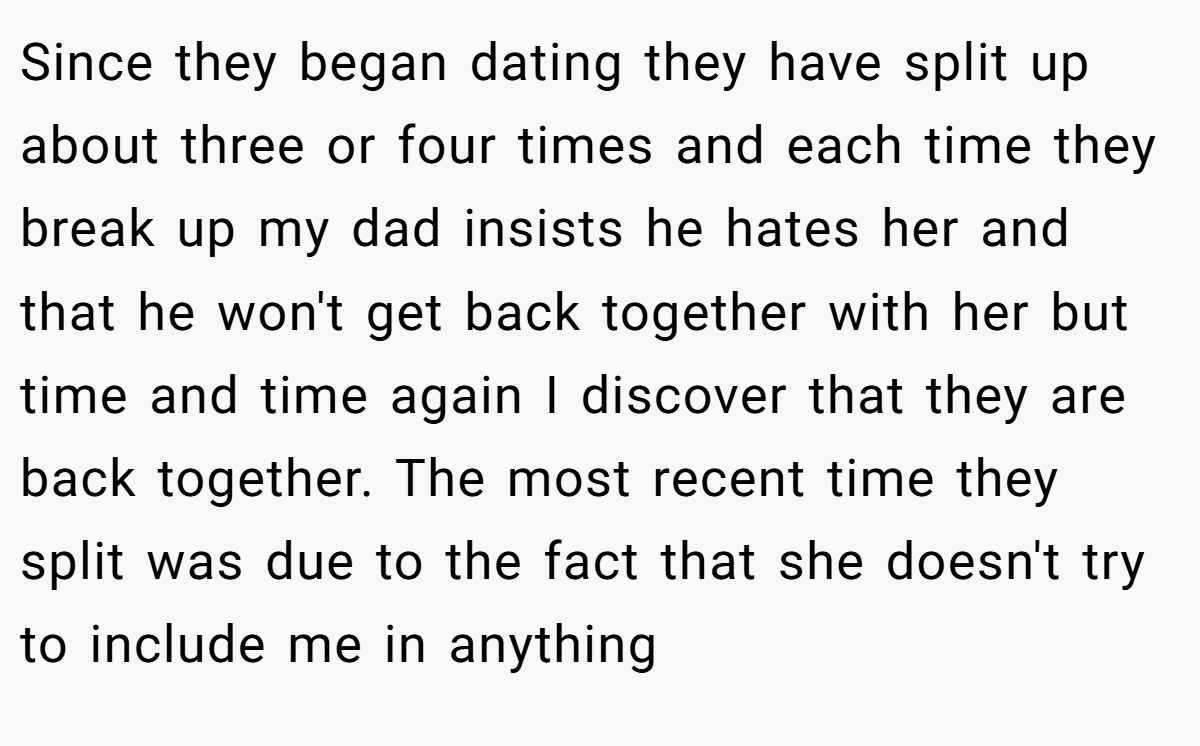 Since they began dating they have split up about three or four times and each time they break up my dad insists he hates her and that he won't get back together with her but time and time again I discover that they are back together. The most recent time they split was due to the fact that she doesn't try to include me in anything