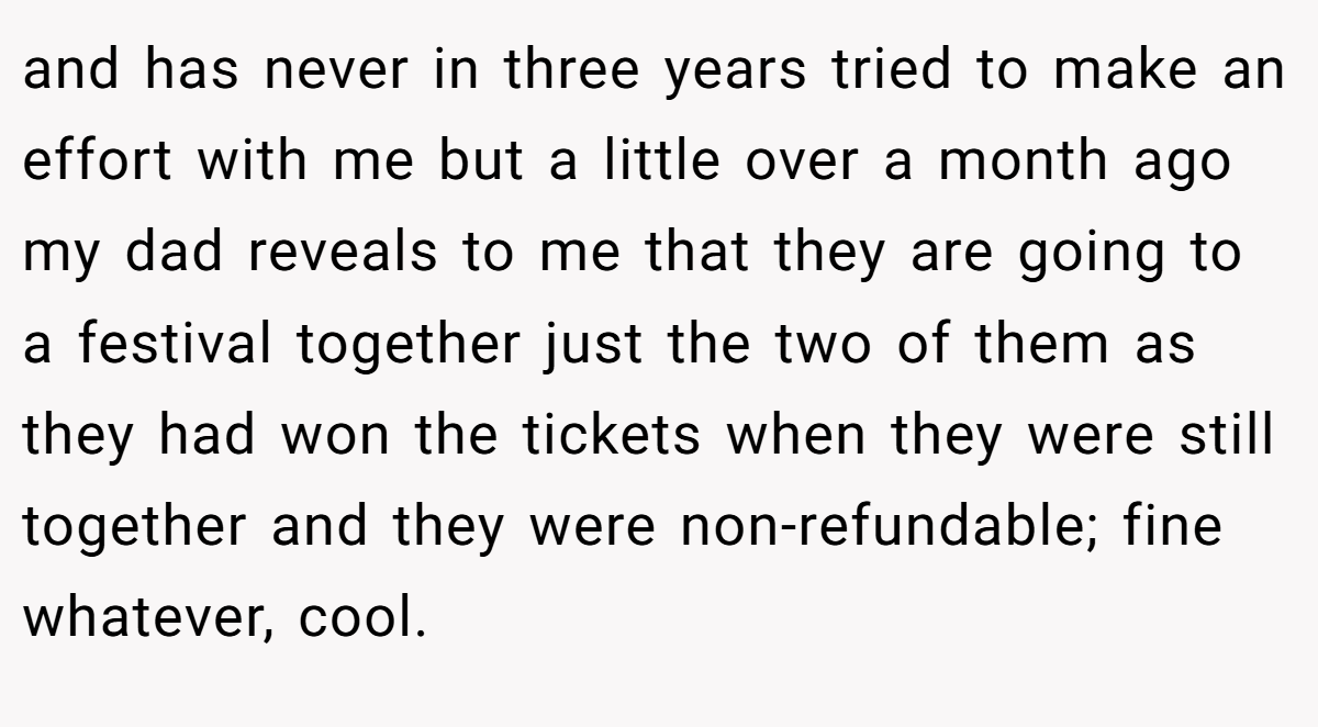 and has never in three years tried to make an effort with me but a little over a month ago my dad reveals to me that they are going to a festival together just the two of them as they had won the tickets when they were still together and they were non-refundable; fine whatever, cool.