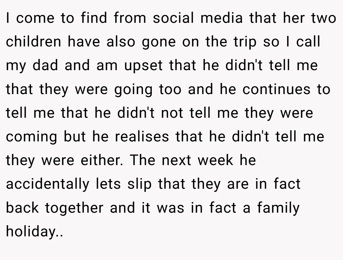 I come to find from social media that her two children have also gone on the trip so I call my dad and am upset that he didn't tell me that they were going too and he continues to tell me that he didn't not tell me they were coming but he realises that he didn't tell me they were either. The next week he accidentally lets slip that they are in fact back together and it was in fact a family holiday.. ​