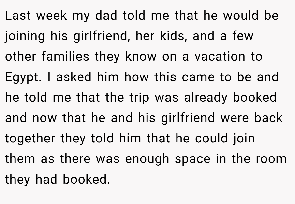 Last week my dad told me that he would be joining his girlfriend, her kids, and a few other families they know on a vacation to Egypt. I asked him how this came to be and he told me that the trip was already booked and now that he and his girlfriend were back together they told him that he could join them as there was enough space in the room they had booked.