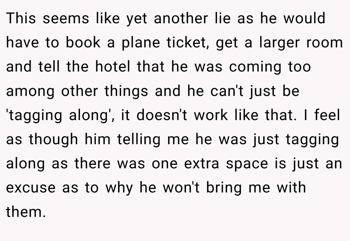 This seems like yet another lie as he would have to book a plane ticket, get a larger room and tell the hotel that he was coming too among other things and he can't just be 'tagging along', it doesn't work like that. I feel as though him telling me he was just tagging along as there was one extra space is just an excuse as to why he won't bring me with them.