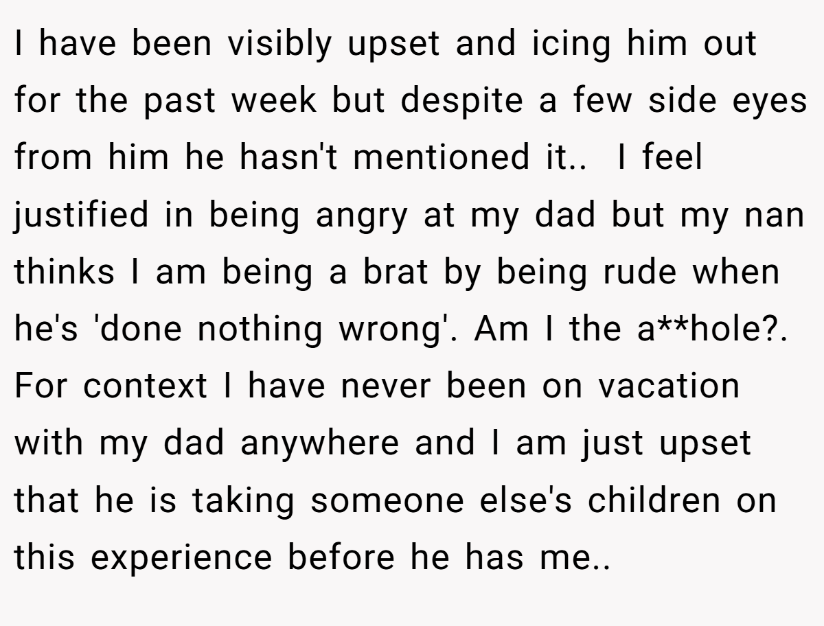 I have been visibly upset and icing him out for the past week but despite a few side eyes from him he hasn't mentioned it.. ​ I feel justified in being angry at my dad but my nan thinks I am being a brat by being rude when he's 'done nothing wrong'. Am I the a**hole?. ​ For context I have never been on vacation with my dad anywhere and I am just upset that he is taking someone else's children on this experience before he has me.. ​