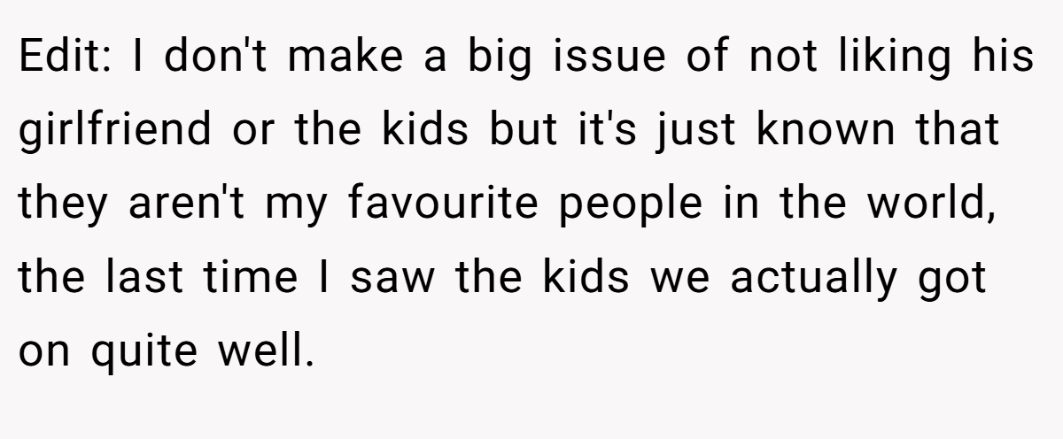 Edit: I don't make a big issue of not liking his girlfriend or the kids but it's just known that they aren't my favourite people in the world, the last time I saw the kids we actually got on quite well.