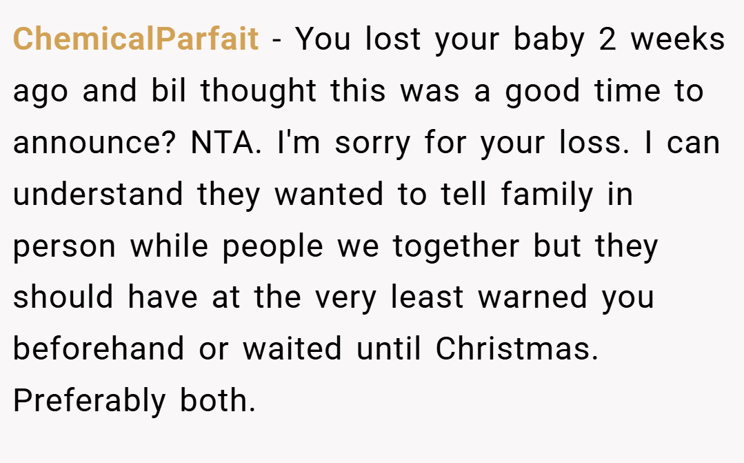 ChemicalParfait − You lost your baby 2 weeks ago and bil thought this was a good time to announce? NTA. I'm sorry for your loss. I can understand they wanted to tell family in person while people we together but they should have at the very least warned you beforehand or waited until Christmas. Preferably both.