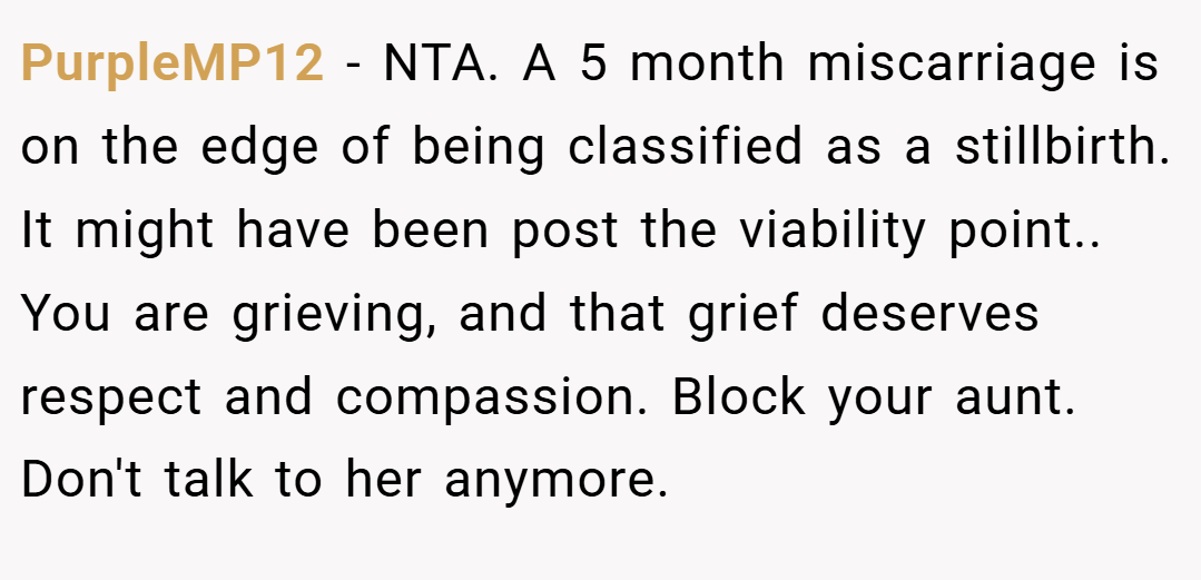 PurpleMP12 − NTA. A 5 month miscarriage is on the edge of being classified as a stillbirth. It might have been post the viability point.. You are grieving, and that grief deserves respect and compassion. Block your aunt. Don't talk to her anymore.