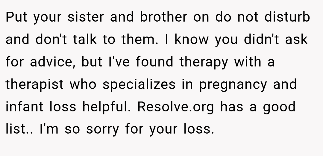 Put your sister and brother on do not disturb and don't talk to them. I know you didn't ask for advice, but I've found therapy with a therapist who specializes in pregnancy and infant loss helpful. Resolve.org has a good list.. I'm so sorry for your loss.