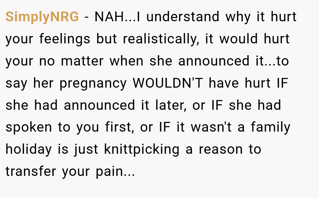 SimplyNRG − NAH...I understand why it hurt your feelings but realistically, it would hurt your no matter when she announced it...to say her pregnancy WOULDN'T have hurt IF she had announced it later, or IF she had spoken to you first, or IF it wasn't a family holiday is just knittpicking a reason to transfer your pain...