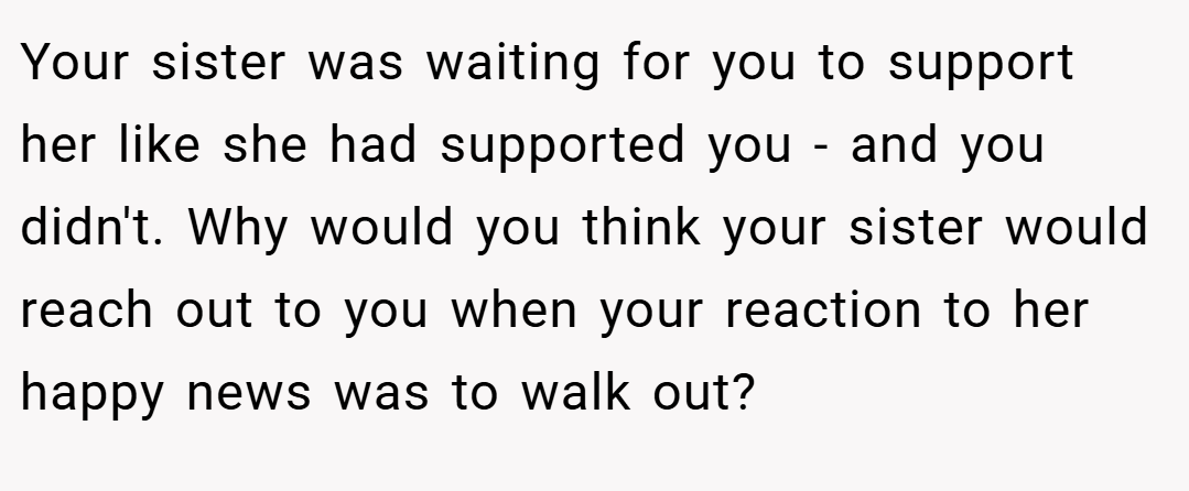 Your sister was waiting for you to support her like she had supported you - and you didn't. Why would you think your sister would reach out to you when your reaction to her happy news was to walk out?