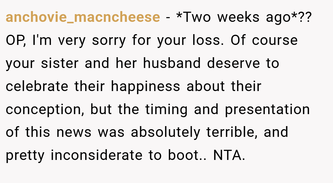 anchovie_macncheese − *Two weeks ago*?? OP, I'm very sorry for your loss. Of course your sister and her husband deserve to celebrate their happiness about their conception, but the timing and presentation of this news was absolutely terrible, and pretty inconsiderate to boot.. NTA.