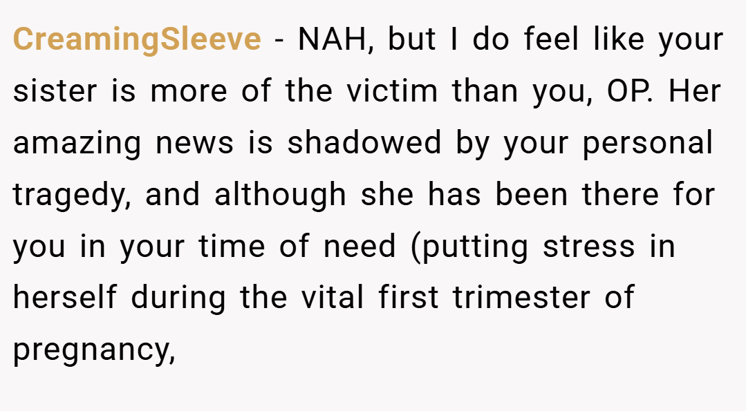 CreamingSleeve − NAH, but I do feel like your sister is more of the victim than you, OP. Her amazing news is shadowed by your personal tragedy, and although she has been there for you in your time of need (putting stress in herself during the vital first trimester of pregnancy,
