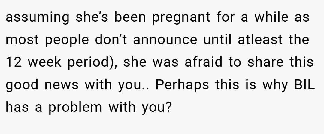 assuming she’s been pregnant for a while as most people don’t announce until atleast the 12 week period), she was afraid to share this good news with you.. Perhaps this is why BIL has a problem with you?