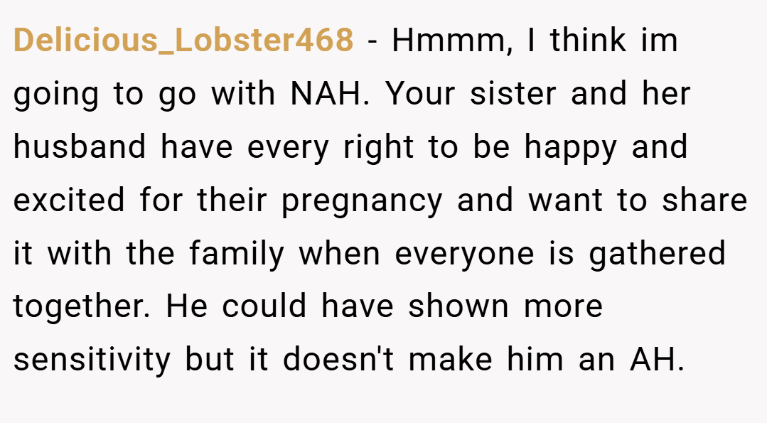 Delicious_Lobster468 − Hmmm, I think im going to go with NAH. Your sister and her husband have every right to be happy and excited for their pregnancy and want to share it with the family when everyone is gathered together. He could have shown more sensitivity but it doesn't make him an AH.