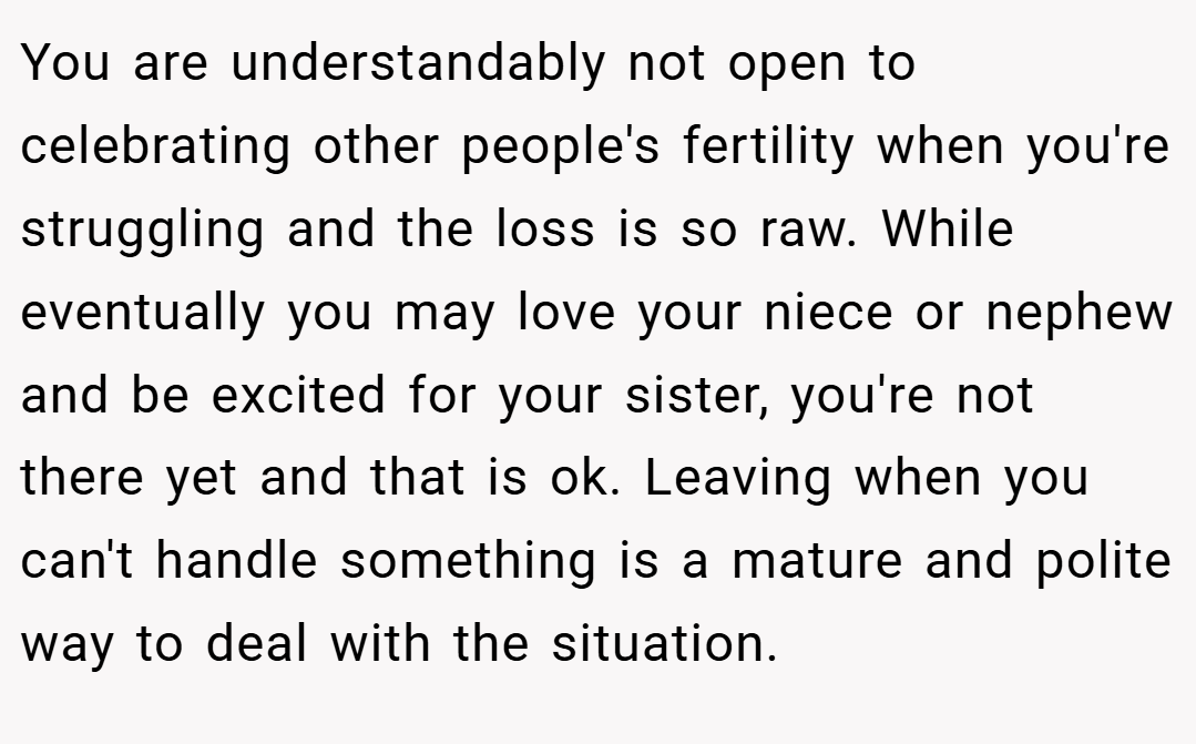 You are understandably not open to celebrating other people's fertility when you're struggling and the loss is so raw. While eventually you may love your niece or nephew and be excited for your sister, you're not there yet and that is ok. Leaving when you can't handle something is a mature and polite way to deal with the situation.