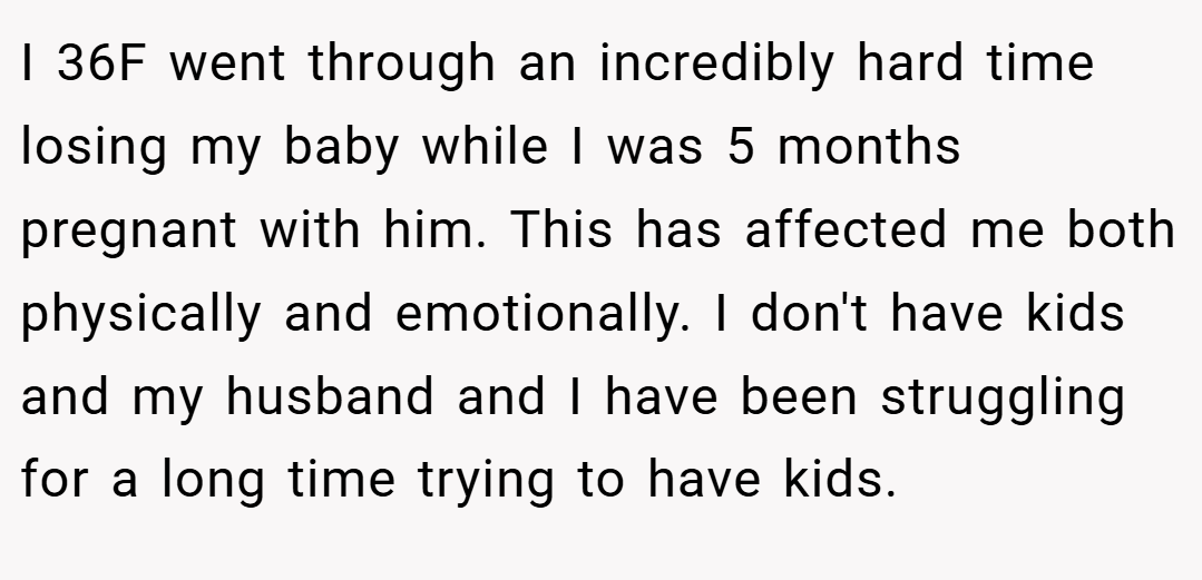 I 36F went through an incredibly hard time losing my baby while I was 5 months pregnant with him. This has affected me both physically and emotionally. I don't have kids and my husband and I have been struggling for a long time trying to have kids.