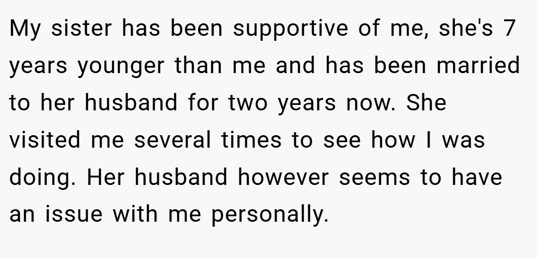My sister has been supportive of me, she's 7 years younger than me and has been married to her husband for two years now. She visited me several times to see how I was doing. Her husband however seems to have an issue with me personally.