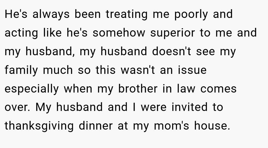 He's always been treating me poorly and acting like he's somehow superior to me and my husband, my husband doesn't see my family much so this wasn't an issue especially when my brother in law comes over. My husband and I were invited to thanksgiving dinner at my mom's house.