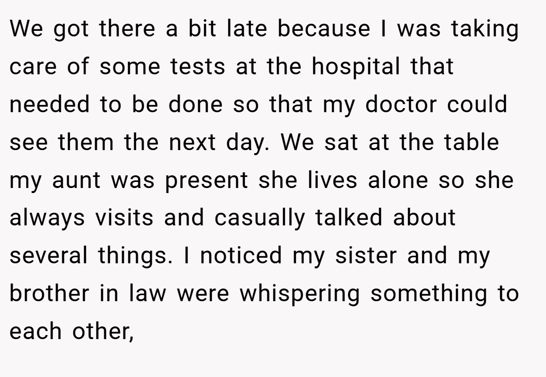 We got there a bit late because I was taking care of some tests at the hospital that needed to be done so that my doctor could see them the next day. We sat at the table my aunt was present she lives alone so she always visits and casually talked about several things. I noticed my sister and my brother in law were whispering something to each other,