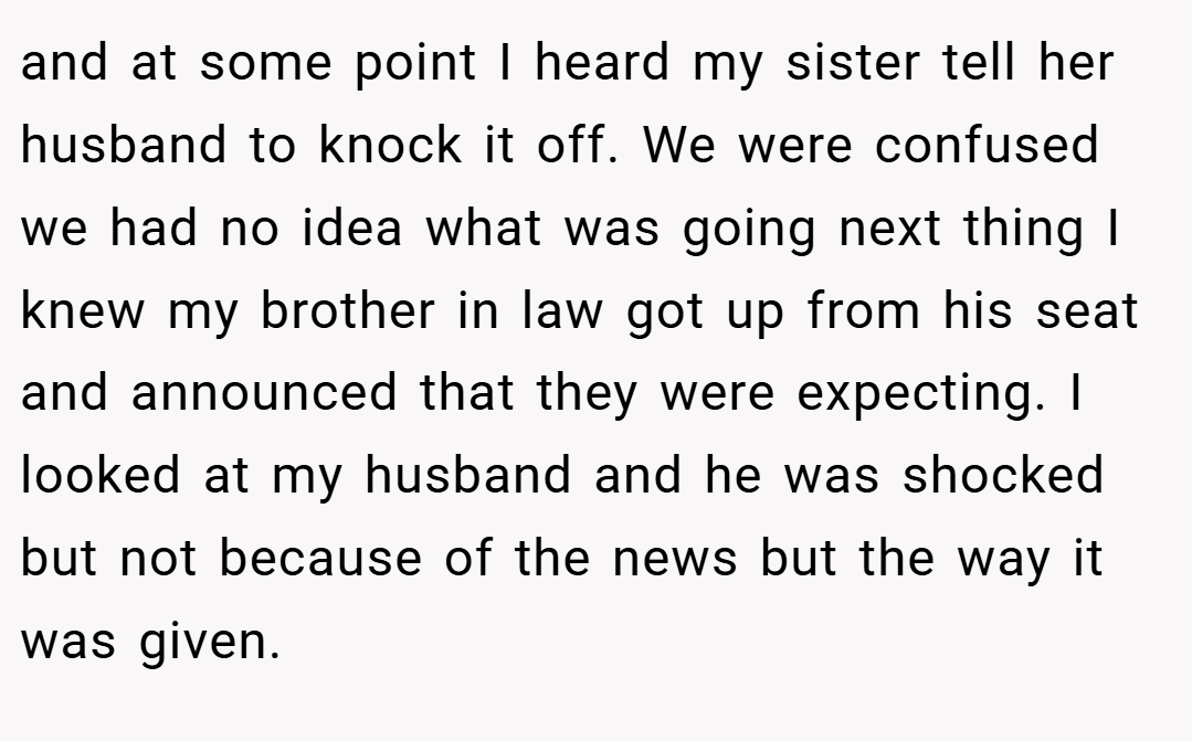 and at some point I heard my sister tell her husband to knock it off. We were confused we had no idea what was going next thing I knew my brother in law got up from his seat and announced that they were expecting. I looked at my husband and he was shocked but not because of the news but the way it was given.