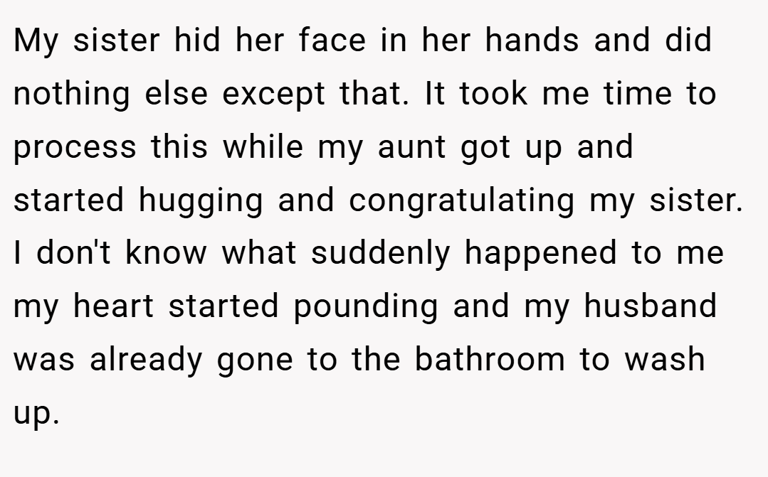 My sister hid her face in her hands and did nothing else except that. It took me time to process this while my aunt got up and started hugging and congratulating my sister. I don't know what suddenly happened to me my heart started pounding and my husband was already gone to the bathroom to wash up.