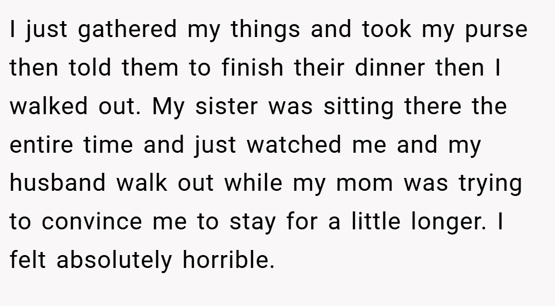 I just gathered my things and took my purse then told them to finish their dinner then I walked out. My sister was sitting there the entire time and just watched me and my husband walk out while my mom was trying to convince me to stay for a little longer. I felt absolutely horrible.