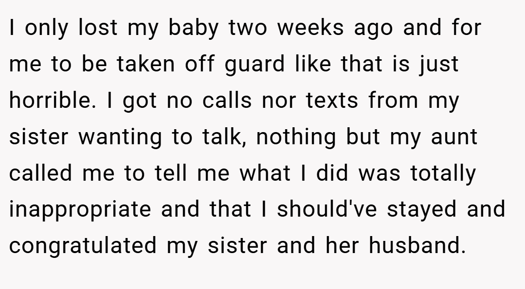 I only lost my baby two weeks ago and for me to be taken off guard like that is just horrible. I got no calls nor texts from my sister wanting to talk, nothing but my aunt called me to tell me what I did was totally inappropriate and that I should've stayed and congratulated my sister and her husband.