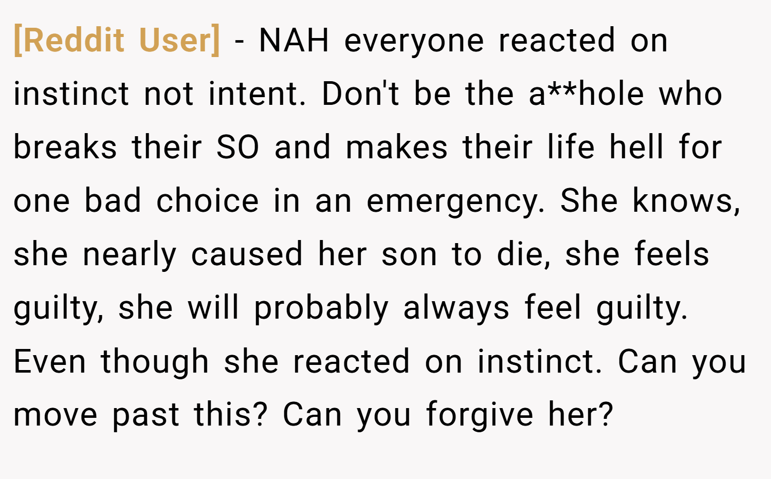[Reddit User] − NAH everyone reacted on instinct not intent. Don't be the a**hole who breaks their SO and makes their life hell for one bad choice in an emergency. She knows, she nearly caused her son to die, she feels guilty, she will probably always feel guilty. Even though she reacted on instinct. Can you move past this? Can you forgive her?