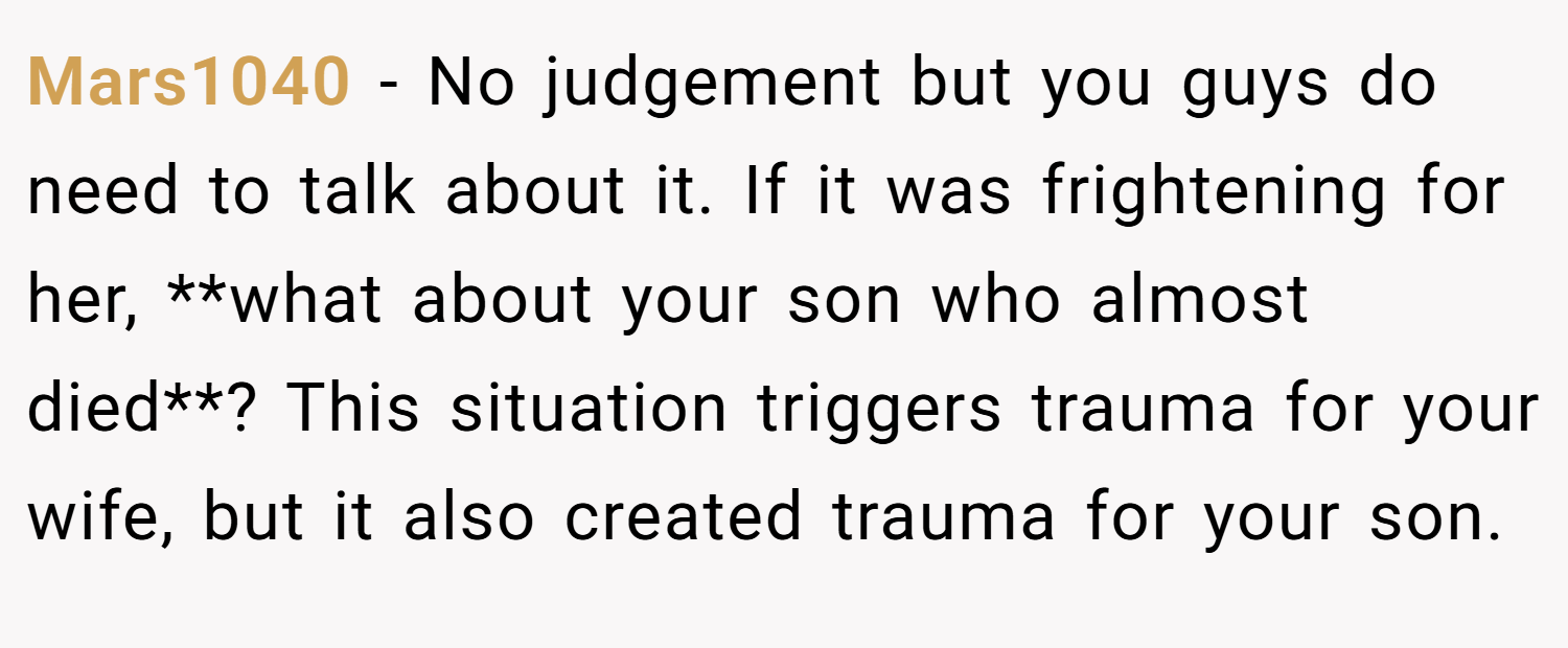Mars1040 − No judgement but you guys do need to talk about it. If it was frightening for her, **what about your son who almost died**? This situation triggers trauma for your wife, but it also created trauma for your son.