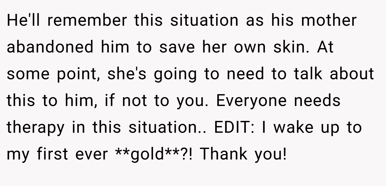 He'll remember this situation as his mother abandoned him to save her own skin. At some point, she's going to need to talk about this to him, if not to you. Everyone needs therapy in this situation.. EDIT: I wake up to my first ever **gold**?! Thank you!