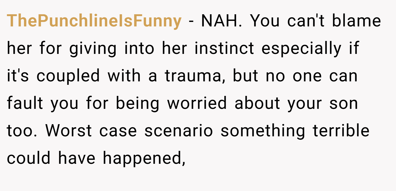 ThePunchlineIsFunny − NAH. You can't blame her for giving into her instinct especially if it's coupled with a trauma, but no one can fault you for being worried about your son too. Worst case scenario something terrible could have happened,