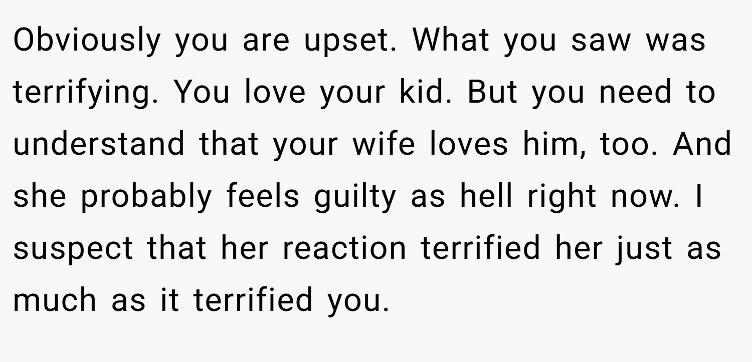 Obviously you are upset. What you saw was terrifying. You love your kid. But you need to understand that your wife loves him, too. And she probably feels guilty as hell right now. I suspect that her reaction terrified her just as much as it terrified you.