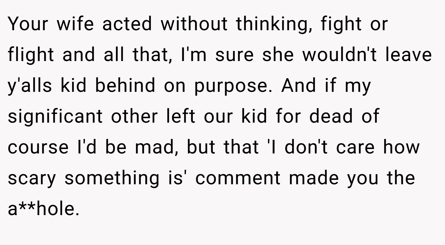 Your wife acted without thinking, fight or flight and all that, I'm sure she wouldn't leave y'alls kid behind on purpose. And if my significant other left our kid for dead of course I'd be mad, but that 'I don't care how scary something is' comment made you the a**hole.