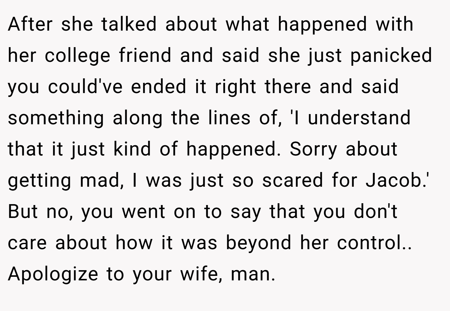 After she talked about what happened with her college friend and said she just panicked you could've ended it right there and said something along the lines of, 'I understand that it just kind of happened. Sorry about getting mad, I was just so scared for Jacob.' But no, you went on to say that you don't care about how it was beyond her control.. Apologize to your wife, man.