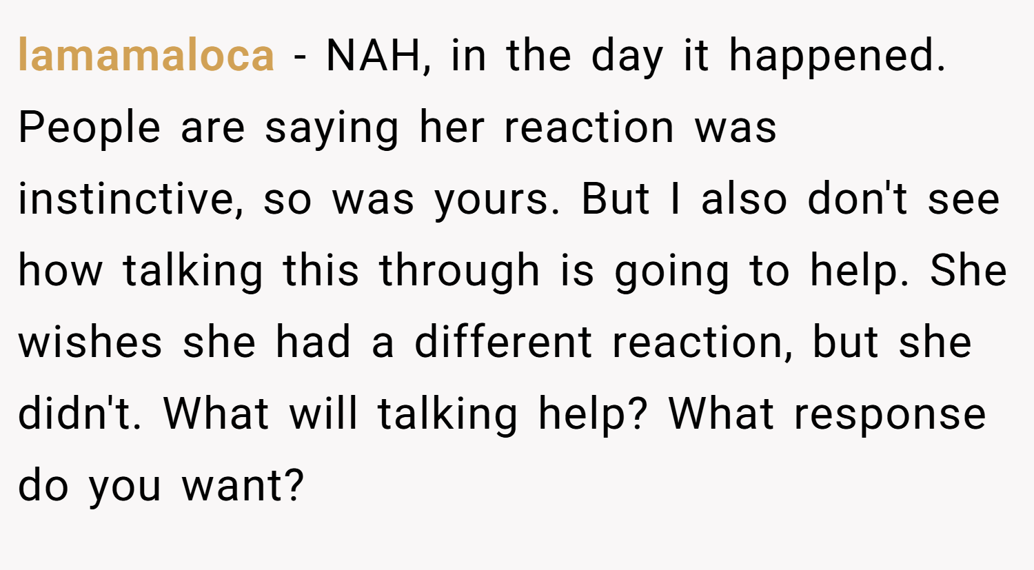 lamamaloca − NAH, in the day it happened. People are saying her reaction was instinctive, so was yours. But I also don't see how talking this through is going to help. She wishes she had a different reaction, but she didn't. What will talking help? What response do you want?