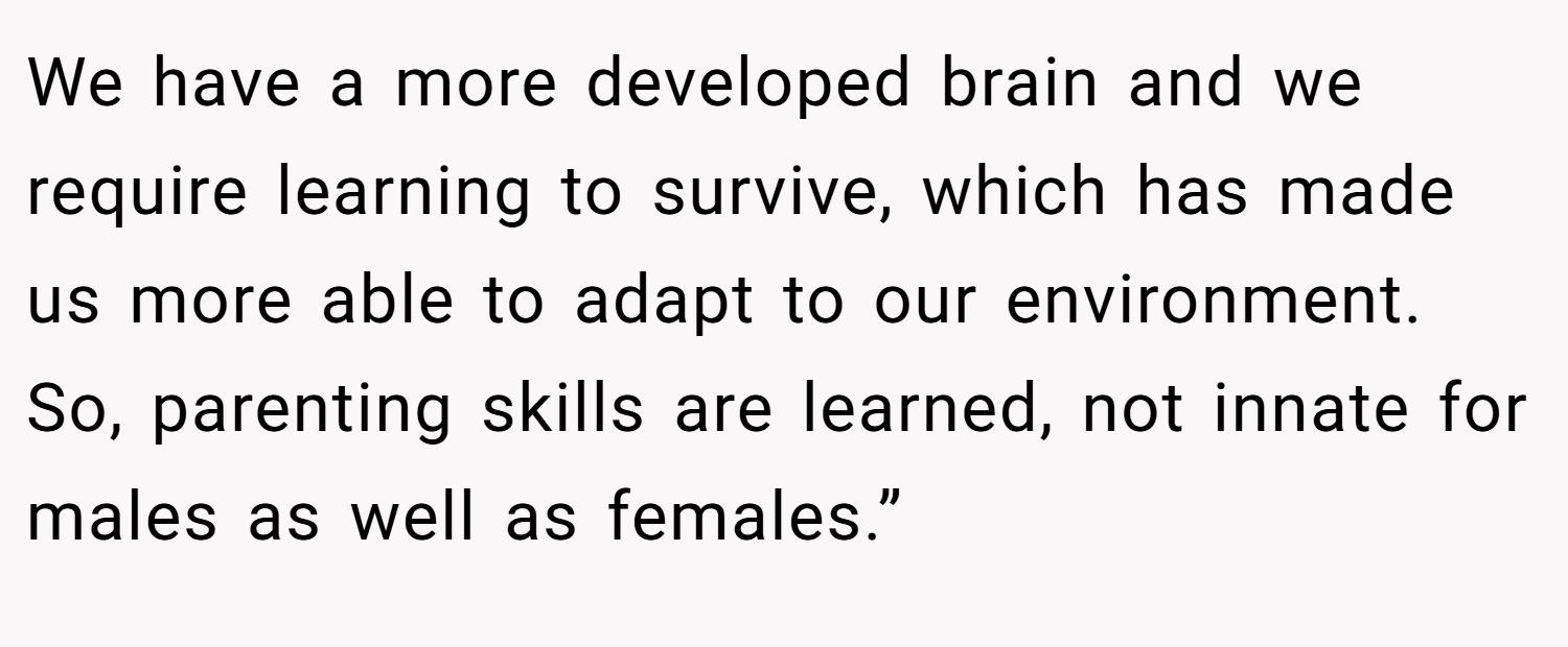 We have a more developed brain and we require learning to survive, which has made us more able to adapt to our environment. So, parenting skills are learned, not innate for males as well as females.”