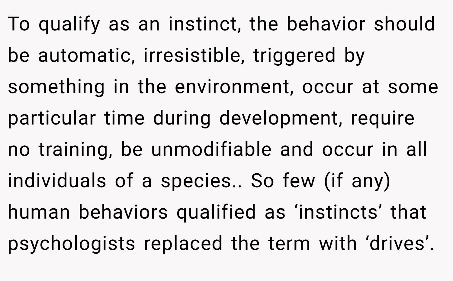 To qualify as an instinct, the behavior should be automatic, irresistible, triggered by something in the environment, occur at some particular time during development, require no training, be unmodifiable and occur in all individuals of a species.. So few (if any) human behaviors qualified as ‘instincts’ that psychologists replaced the term with ‘drives’.