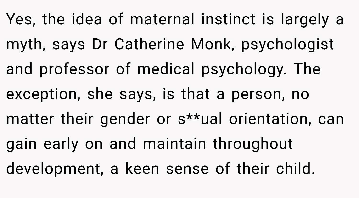 Yes, the idea of maternal instinct is largely a myth, says Dr Catherine Monk, psychologist and professor of medical psychology. The exception, she says, is that a person, no matter their gender or s**ual orientation, can gain early on and maintain throughout development, a keen sense of their child.