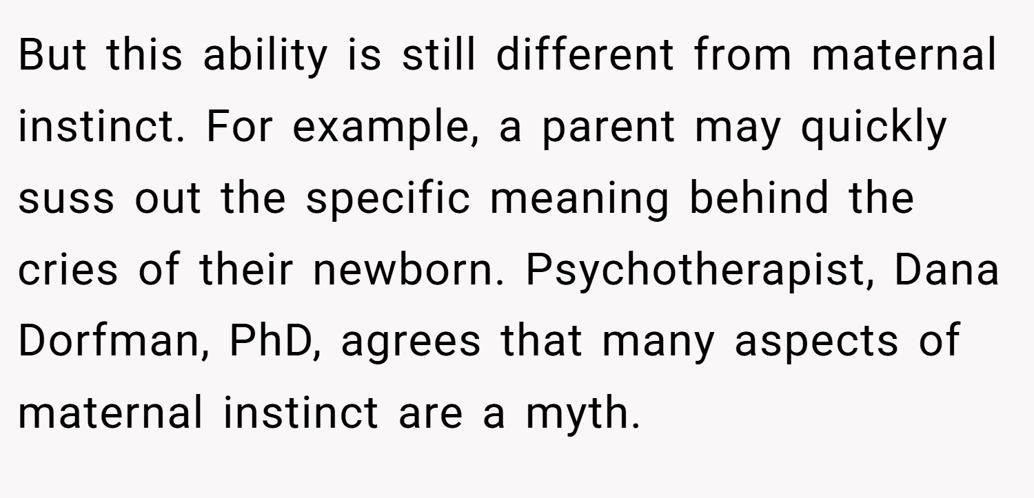 But this ability is still different from maternal instinct. For example, a parent may quickly suss out the specific meaning behind the cries of their newborn. Psychotherapist, Dana Dorfman, PhD, agrees that many aspects of maternal instinct are a myth.