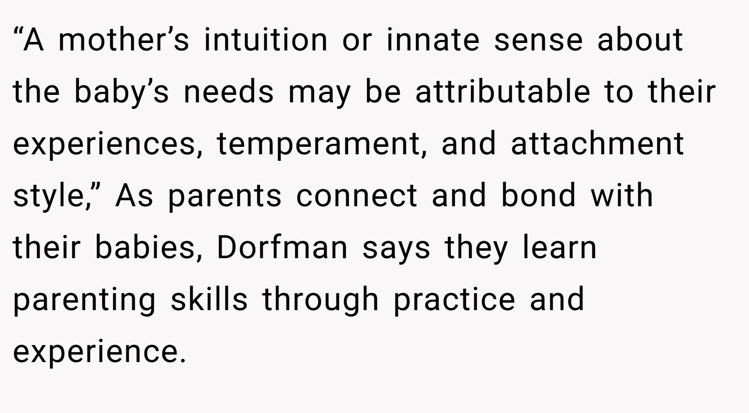 “A mother’s intuition or innate sense about the baby’s needs may be attributable to their experiences, temperament, and attachment style,” As parents connect and bond with their babies, Dorfman says they learn parenting skills through practice and experience.