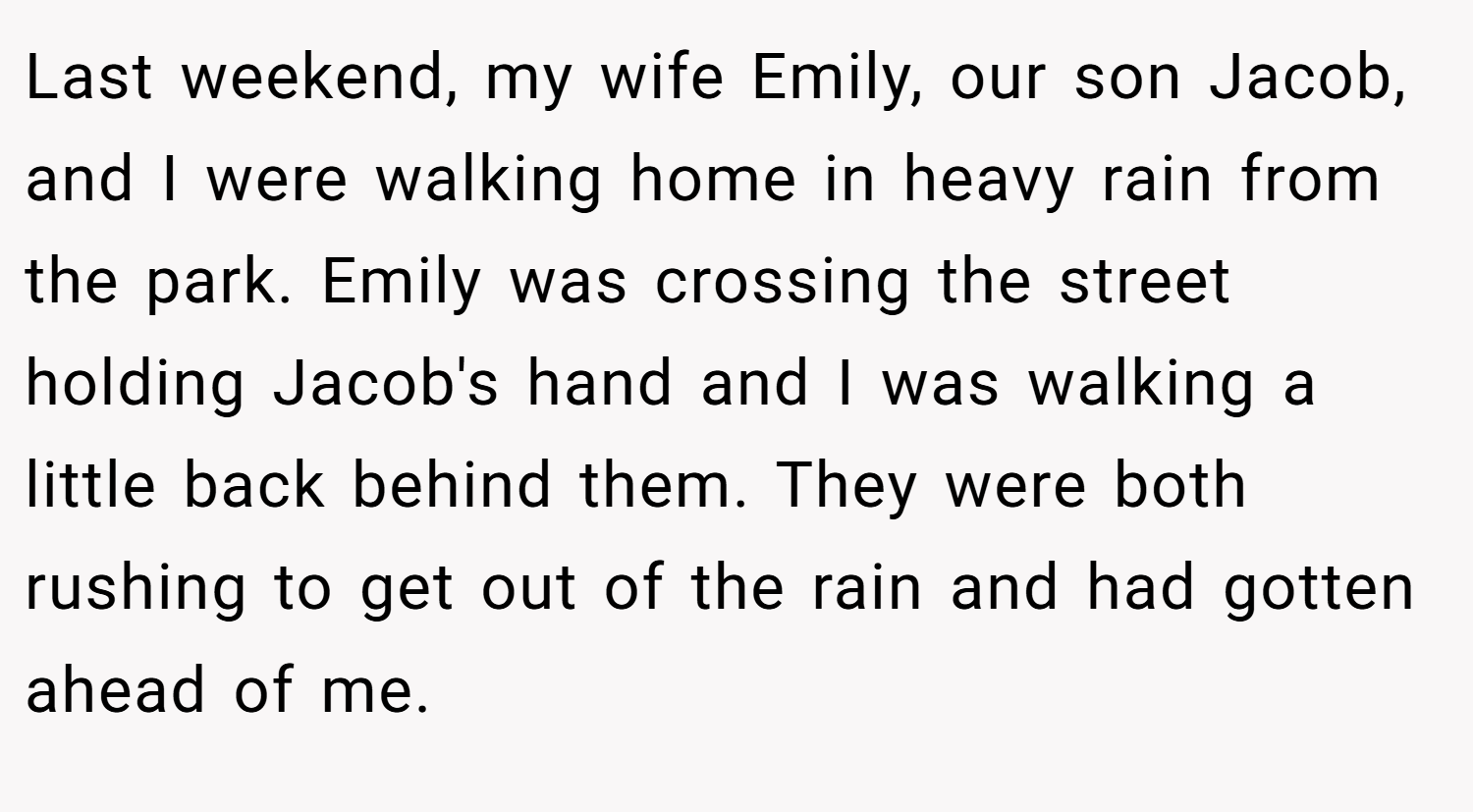 Last weekend, my wife Emily, our son Jacob, and I were walking home in heavy rain from the park. Emily was crossing the street holding Jacob's hand and I was walking a little back behind them. They were both rushing to get out of the rain and had gotten ahead of me.