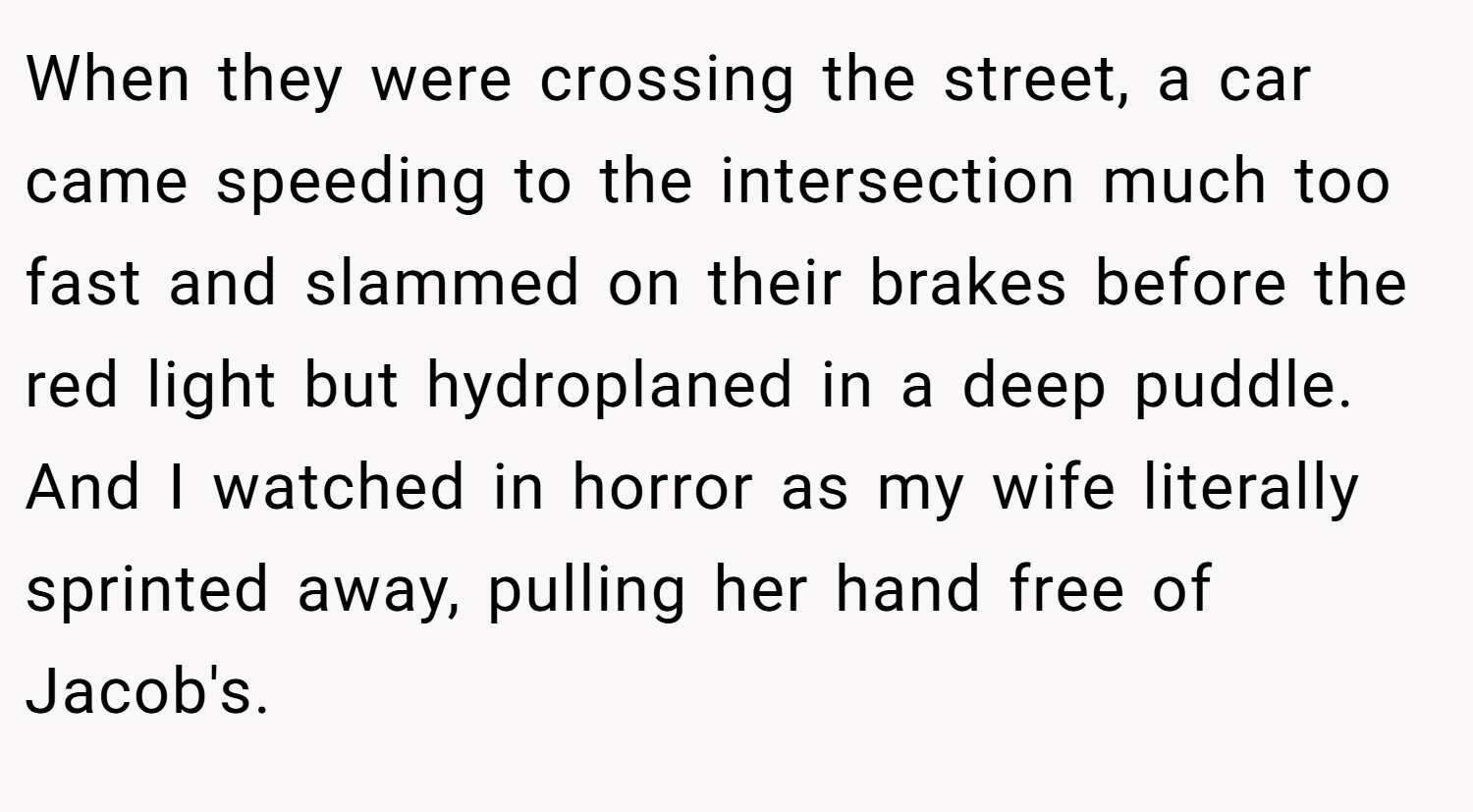 When they were crossing the street, a car came speeding to the intersection much too fast and slammed on their brakes before the red light but hydroplaned in a deep puddle. And I watched in horror as my wife literally sprinted away, pulling her hand free of Jacob's.
