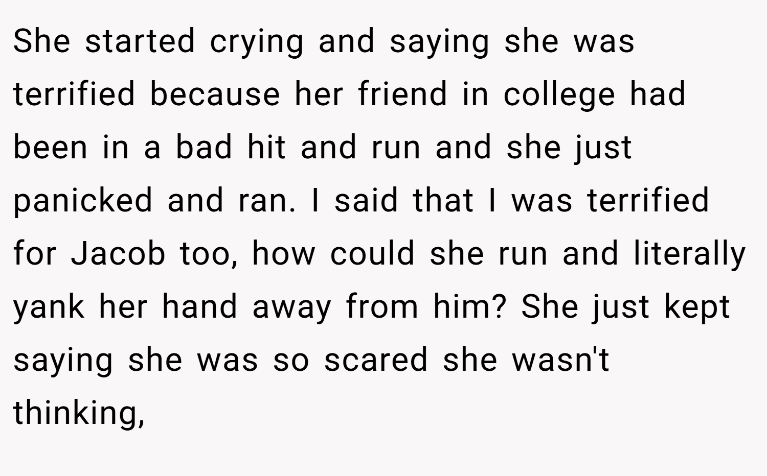 She started crying and saying she was terrified because her friend in college had been in a bad hit and run and she just panicked and ran. I said that I was terrified for Jacob too, how could she run and literally yank her hand away from him? She just kept saying she was so scared she wasn't thinking,