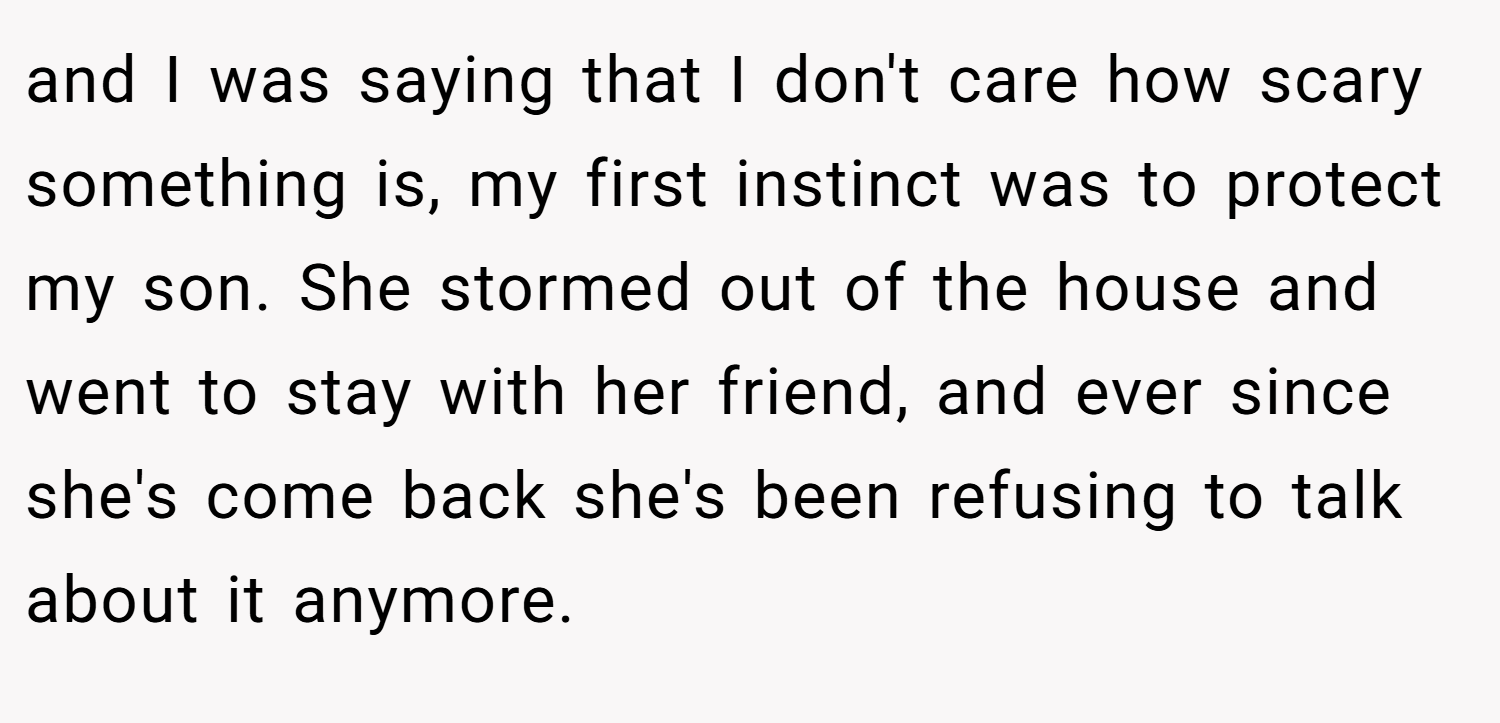 and I was saying that I don't care how scary something is, my first instinct was to protect my son. She stormed out of the house and went to stay with her friend, and ever since she's come back she's been refusing to talk about it anymore.