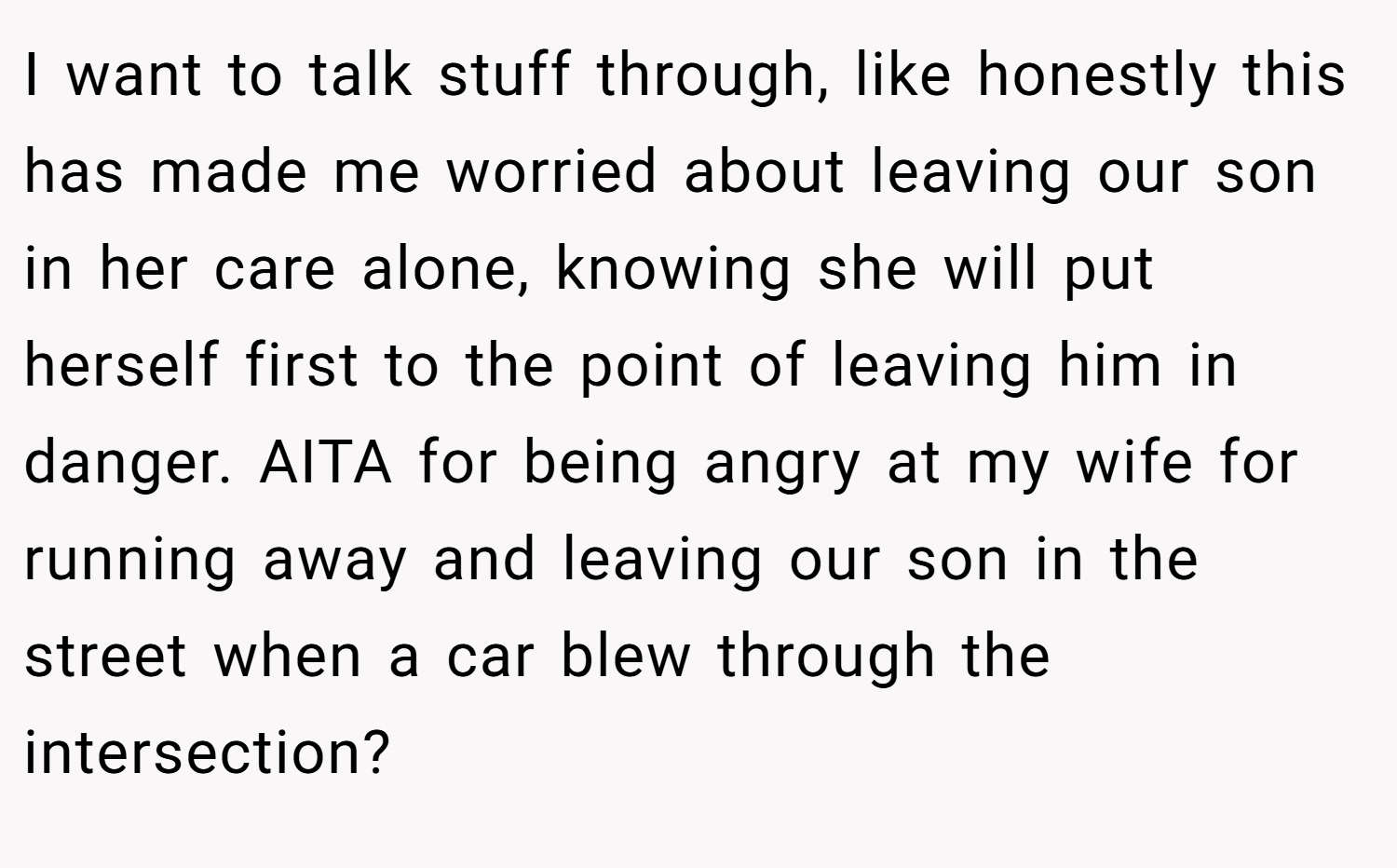 I want to talk stuff through, like honestly this has made me worried about leaving our son in her care alone, knowing she will put herself first to the point of leaving him in danger. AITA for being angry at my wife for running away and leaving our son in the street when a car blew through the intersection?