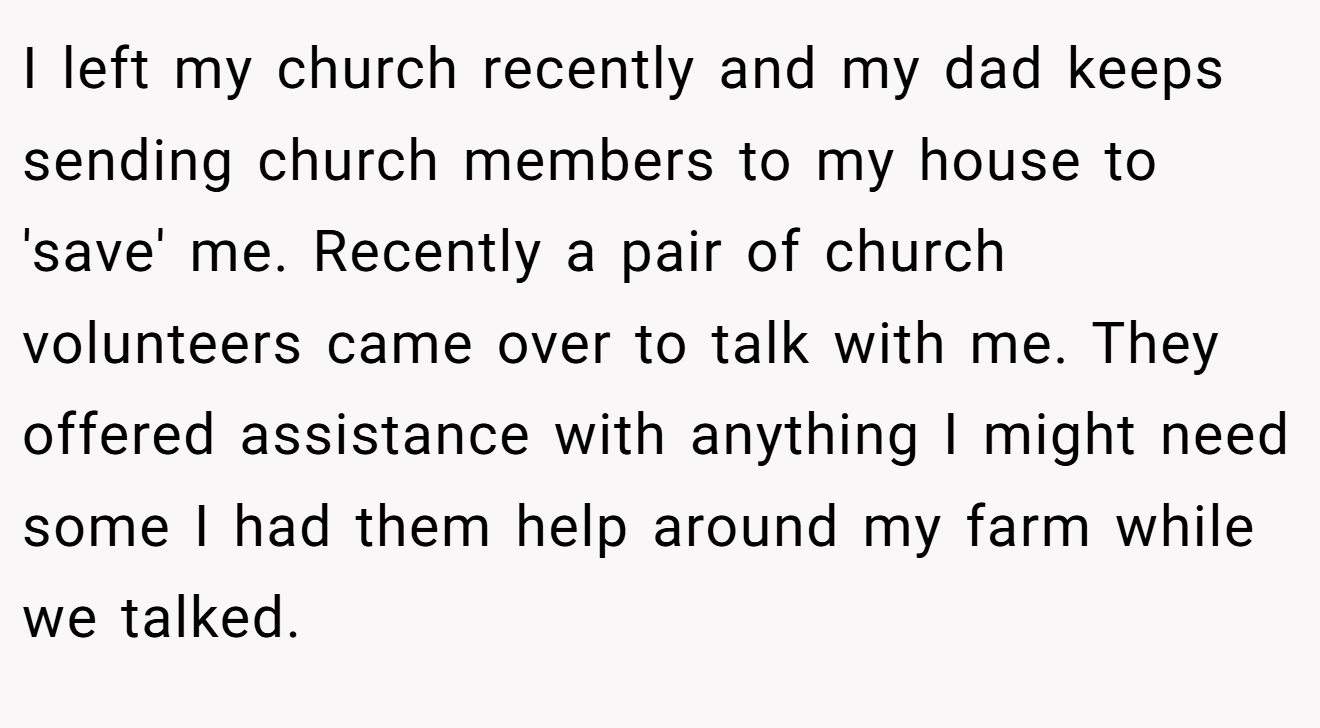 I left my church recently and my dad keeps sending church members to my house to 'save' me. Recently a pair of church volunteers came over to talk with me. They offered assistance with anything I might need some I had them help around my farm while we talked.