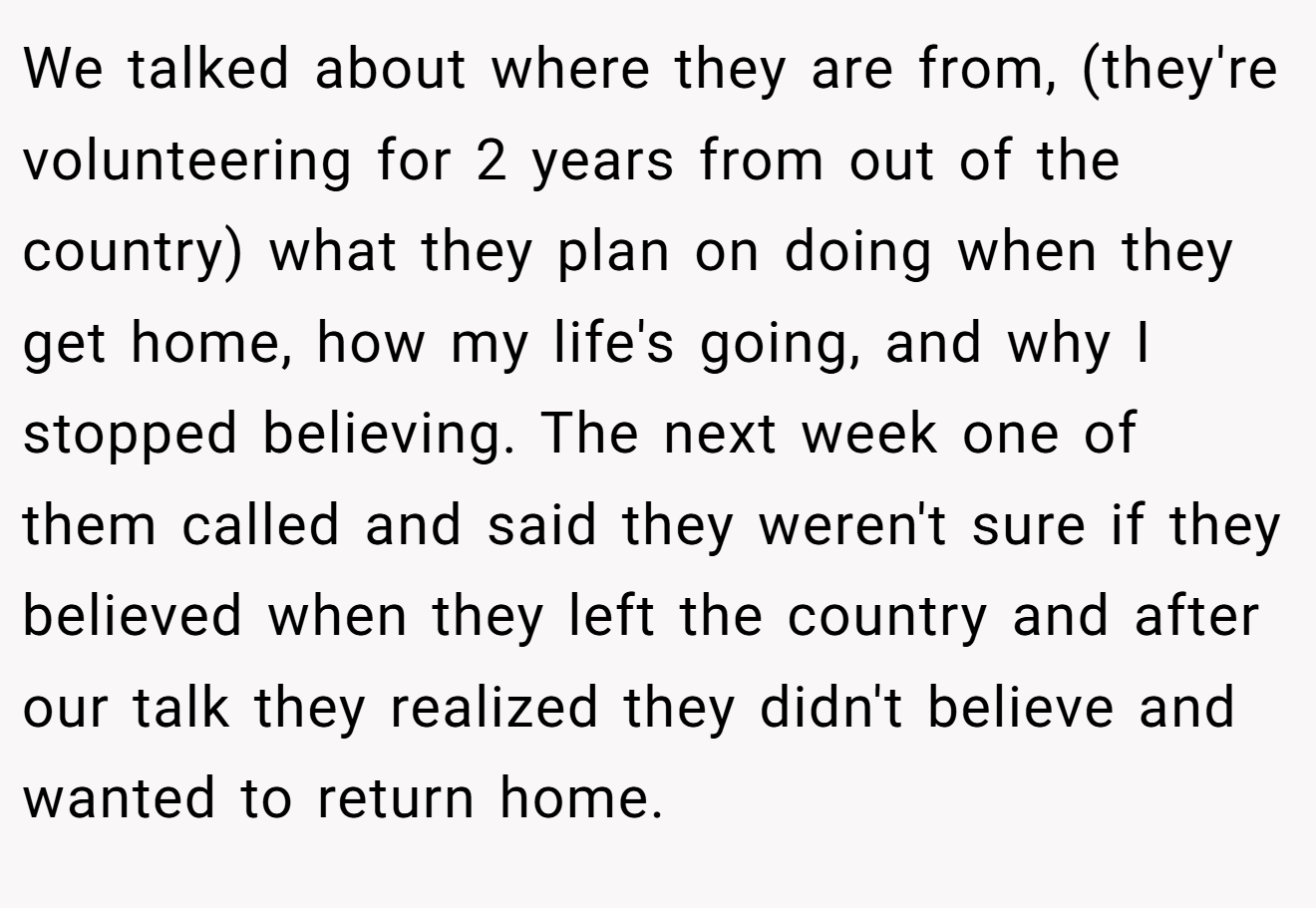 We talked about where they are from, (they're volunteering for 2 years from out of the country) what they plan on doing when they get home, how my life's going, and why I stopped believing. The next week one of them called and said they weren't sure if they believed when they left the country and after our talk they realized they didn't believe and wanted to return home.