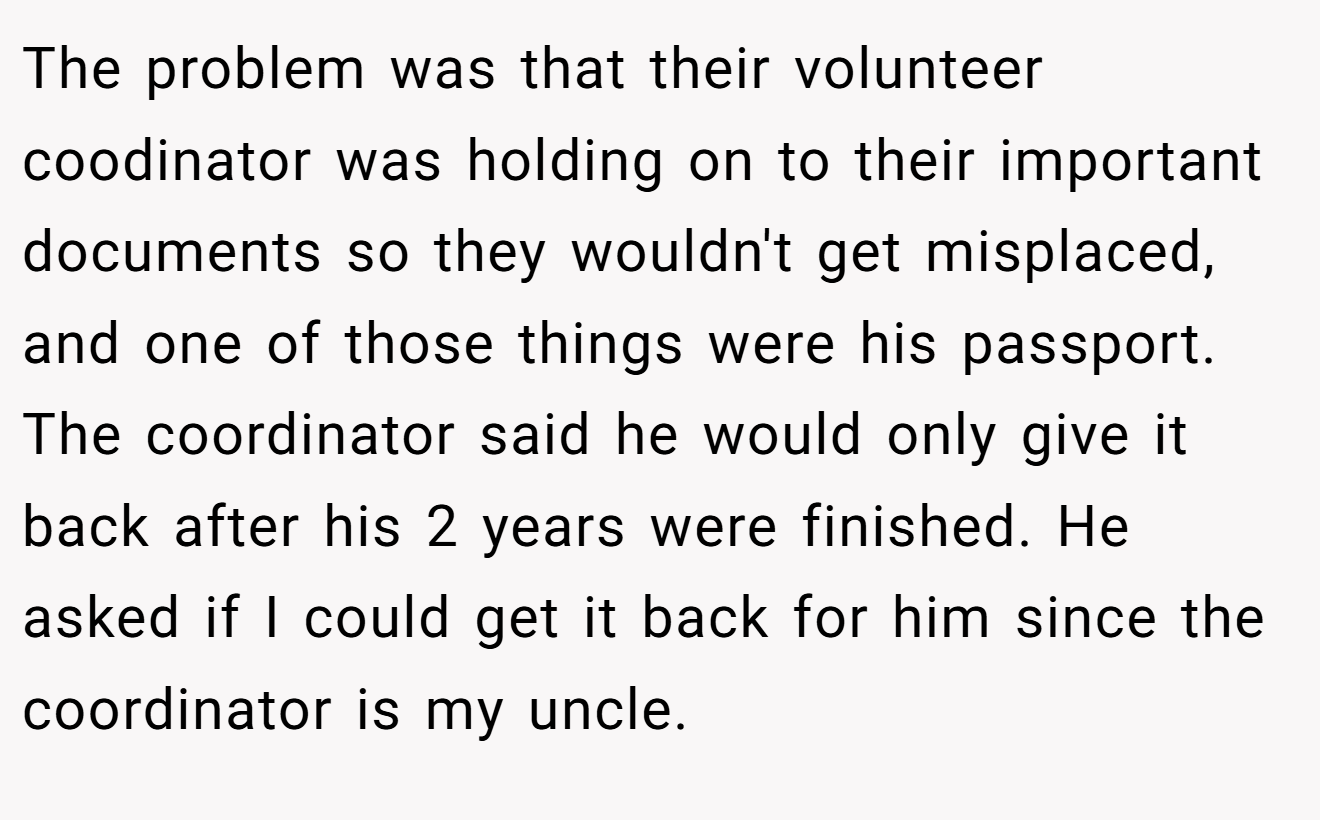 The problem was that their volunteer coodinator was holding on to their important documents so they wouldn't get misplaced, and one of those things were his passport. The coordinator said he would only give it back after his 2 years were finished. He asked if I could get it back for him since the coordinator is my uncle.