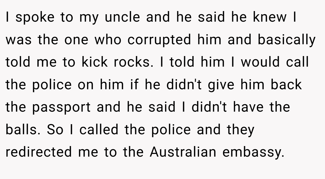 I spoke to my uncle and he said he knew I was the one who corrupted him and basically told me to kick rocks. I told him I would call the police on him if he didn't give him back the passport and he said I didn't have the balls. So I called the police and they redirected me to the Australian embassy.